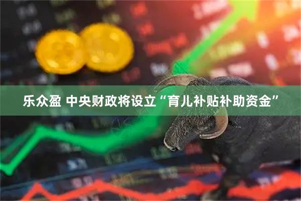 乐众盈 中央财政将设立“育儿补贴补助资金”