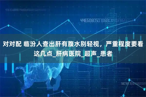 对对配 临汾人查出肝有腹水别轻视，严重程度要看这几点_肝病医院_超声_患者