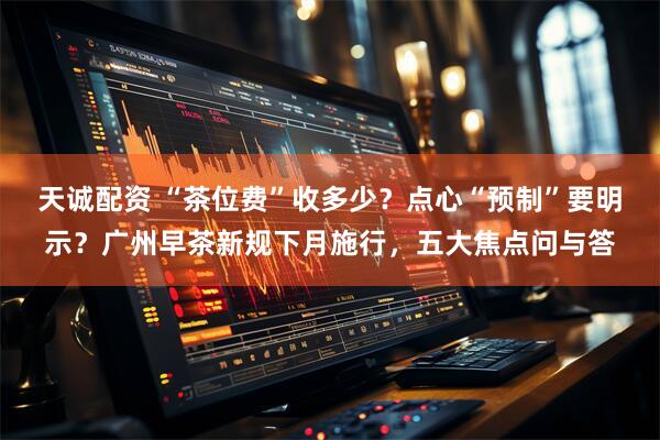 天诚配资 “茶位费”收多少？点心“预制”要明示？广州早茶新规下月施行，五大焦点问与答