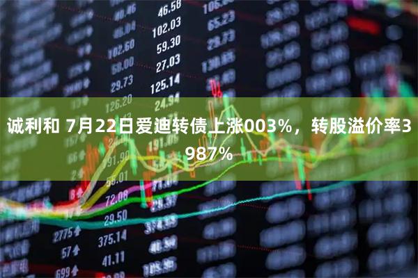 诚利和 7月22日爱迪转债上涨003%，转股溢价率3987%