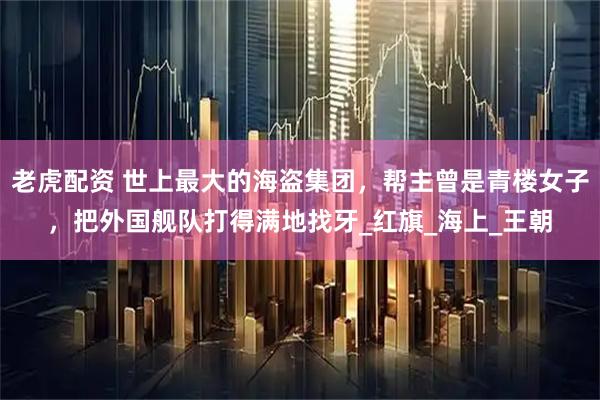 老虎配资 世上最大的海盗集团,帮主曾是青楼女子,把外国舰队打得满地找牙_红旗_海上_王朝