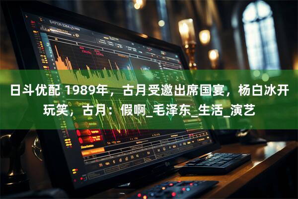 日斗优配 1989年,古月受邀出席国宴,杨白冰开玩笑,古月:假啊_毛泽东_生活_演艺