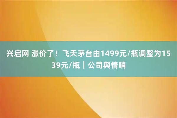 兴启网 涨价了!飞天茅台由1499元/瓶调整为1539元/瓶|公司舆情哨