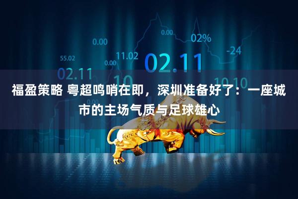 福盈策略 粤超鸣哨在即，深圳准备好了：一座城市的主场气质与足球雄心